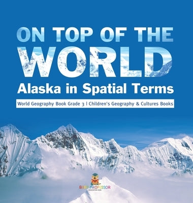On Top of the World: Alaska in Spatial Terms World Geography Book Grade 3 Children's Geography & Cultures Books by Baby Professor