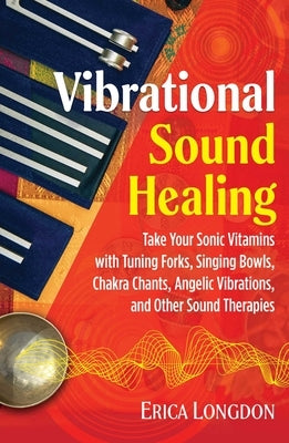 Vibrational Sound Healing: Take Your Sonic Vitamins with Tuning Forks, Singing Bowls, Chakra Chants, Angelic Vibrations, and Other Sound Therapie by Longdon, Erica