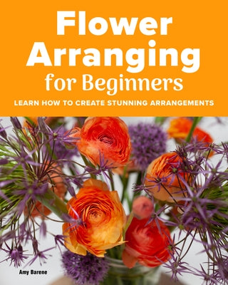 Flower Arranging for Beginners: Learn How to Create Stunning Arrangements by Barene, Amy