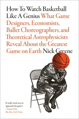 How to Watch Basketball Like a Genius: What Game Designers, Economists, Ballet Choreographers, and Theoretical Astrophysicists Reveal about the Greate by Greene, Nick