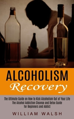 Alcoholism Recovery: The Ultimate Guide on How to Kick Alcoholism Out of Your Life (The Alcohol Addiction Cleanse and Detox Guide for Begin by Walsh, William