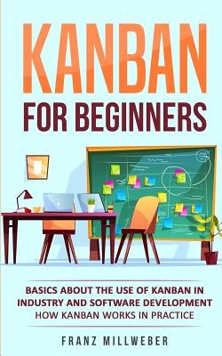 Kanban for Beginners: Basics About the Use of Kanban in Industry and Software Development - How Kanban Works in Practice by Millweber, Franz