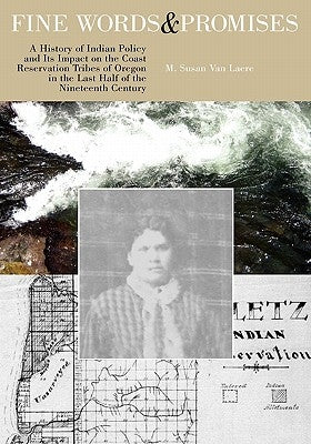 Fine Words and Promises: A History of Indian Policy and Its Impact on the Coast Reservation Tribes of Oregon in the Last Half of the Nineteenth by Van Laere, M. Susan