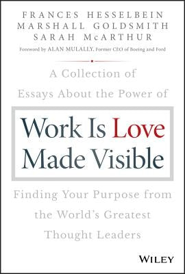 Work Is Love Made Visible: A Collection of Essays about the Power of Finding Your Purpose from the World's Greatest Thought Leaders by Hesselbein, Frances