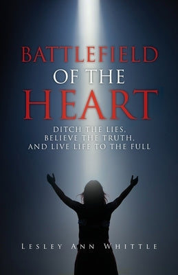 Battlefield of the Heart: Ditch the Lies, Believe the Truth, and Live Life to the Full by Whittle, Lesley Ann