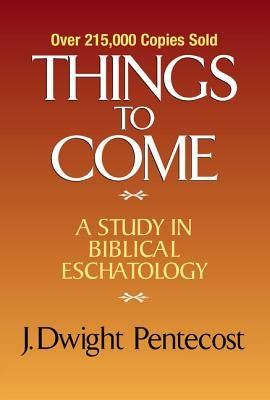Things to Come: A Study in Biblical Eschatology by Pentecost, J. Dwight