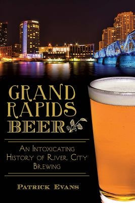 Grand Rapids Beer: An Intoxicating History of River City Brewing by Evans, Patrick