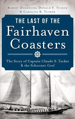 The Last of the Fairhaven Coasters: The Story of Captain Claude S. Tucker and the Schooner Coral by Demanche, Robert