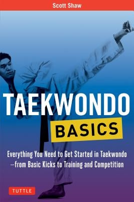Taekwondo Basics: Everything You Need to Get Started in Taekwondo - From Basic Kicks to Training and Competition by Shaw, Scott