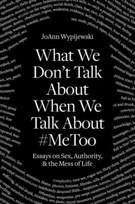What We Don't Talk about When We Talk about #metoo: Essays on Sex, Authority and the Mess of Life by Wypijewski, Joann