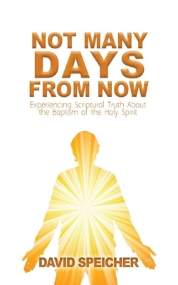 Not Many Days from Now: Experiencing Scriptural Truth About the Baptism of the Holy Spirit by Speicher, David