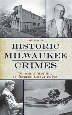 Historic Milwaukee Crimes: The Vengeful Seamstress, the Absconding Alderman & More by Swanson, Carl