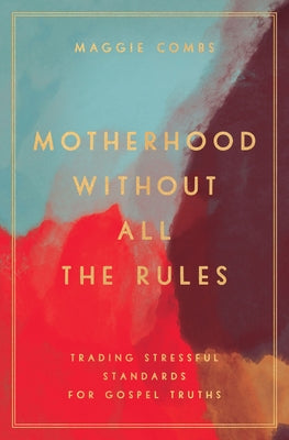 Motherhood Without All the Rules: Trading Stressful Standards for Gospel Truths by Combs, Maggie