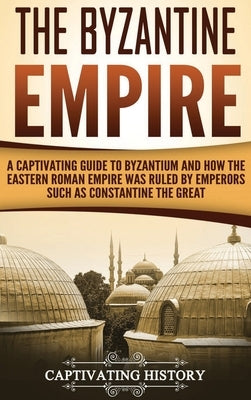 The Byzantine Empire: A Captivating Guide to Byzantium and How the Eastern Roman Empire Was Ruled by Emperors such as Constantine the Great by History, Captivating