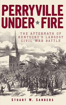 Perryville Under Fire: The Aftermath of Kentucky's Largest Civil War Battle by Sanders, Stuart W.