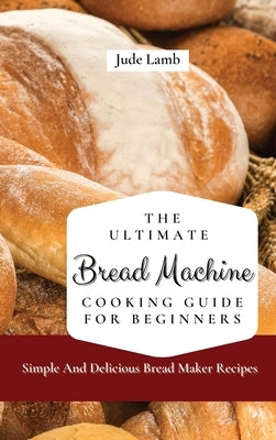 The Ultimate Bread Machine Cooking Guide For Beginners: Simple And Delicious Bread Maker Recipes by Lamb, Jude
