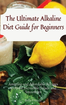 The Ultimate Alkaline Diet Guide for Beginners: Amazing and Affordable Recipes to Make Incredible Salads and Smoothies by Francis, Bella
