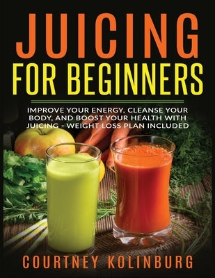 Juicing for Beginners: Improve Your Energy, Cleanse Your Body, and Boost Your Health - Weight Loss Plan Included by Kolinburg, Courtney