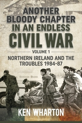 Another Bloody Chapter in an Endless Civil War: Volume 1 - Northern Ireland and the Troubles 1984-87 by Wharton, Ken