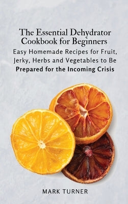 The Essential Dehydrator Cookbook for Beginners: Easy Homemade Recipes for Fruit, Jerky, Herbs and Vegetables to Be Prepared for the Incoming Crisis by Mark Turner