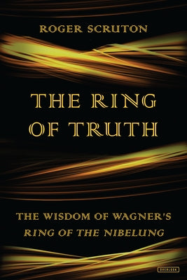 The Ring of Truth: The Wisdom of Wagner's Ring of the Nibelung by Scruton, Roger