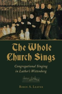 The Whole Church Sings: Congregational Singing in Luther's Wittenberg by Leaver, Robin a.