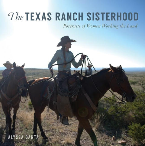 The Texas Ranch Sisterhood: Portraits of Women Working the Land by Banta, Alyssa