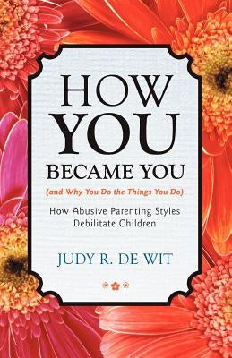 How You Became You (and Why You Do the Things You Do): How Abusive Parenting Styles Debilitate Children by De Wit, Judy R.