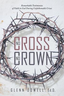 No Cross No Crown: Remarkable Testimonies of Faith in God During Unfathomable Crises by Glenn Dowell, Ed D.