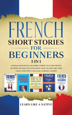 French Short Stories for Beginners 5 in 1: Over 500 Dialogues and Daily Used Phrases to Learn French in Your Car. Have Fun & Grow Your Vocabulary, wit by Learn Like a Native
