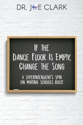 If the Dance Floor is Empty, Change the Song: A Superintendent's Spin on Making Schools Rock by Joe, Clark
