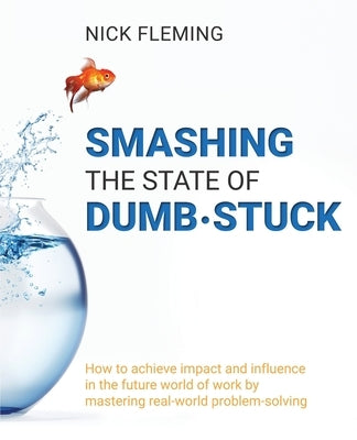 Smashing the State of Dumb-stuck: How to achieve impact and influence in the future world of work by mastering real-world problem-solving by Fleming, Nick