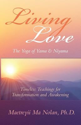 Living Love The Yoga of Yama & Niyama: Timeless Teachings for Transformation and Awakening by Ma, Maetreyii