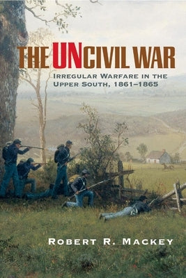 The Uncivil War: Irregular Warfare in the Upper South, 1861-1865 by Mackey, Robert R.
