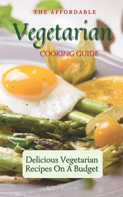 The Affordable Vegetarian Cooking Guide: Delicious Vegetarian Recipes On A Budget by Bloom, Riley