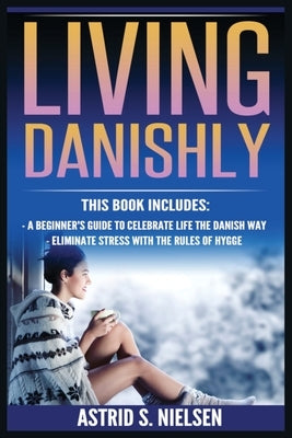 Living Danishly: A Beginner's Guide To Celebrate Life The Danish Way, Eliminate Stress With The Rules of Hygge by Nielsen, Astrid S.