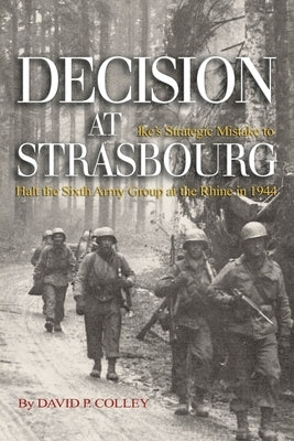 Decision at Strasbourg: Ike's Strategic Mistake to Halt the Sixth Army Group at the Rhine in 1944 by Colley, David P.