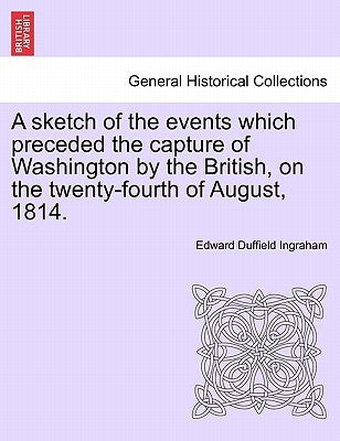 A Sketch of the Events Which Preceded the Capture of Washington by the British, on the Twenty-Fourth of August, 1814. by Ingraham, Edward Duffield