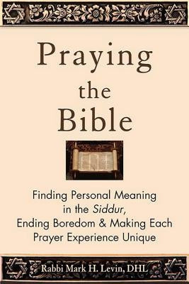Praying the Bible: Finding Personal Meaning in the Siddur, Ending Boredom & Making Each Prayer Experience Unique by Levin, Rabbi Mark H.