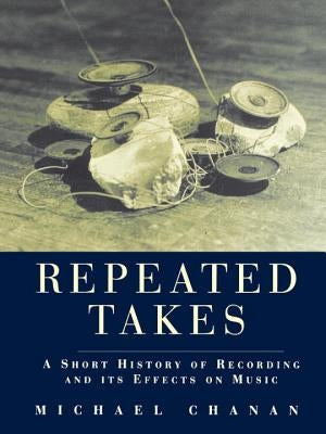 Repeated Takes: A Short History of Recording and its Effects on Music by Chanan, Michael