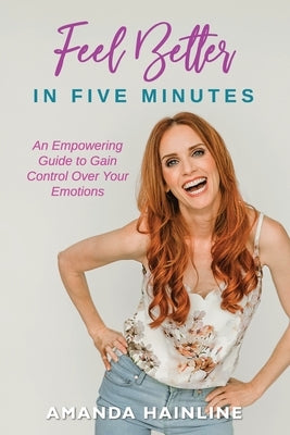 Feel Better in Five Minutes: An Empowering Guide to Gain Control of Your Emotions by Hainline, Amanda