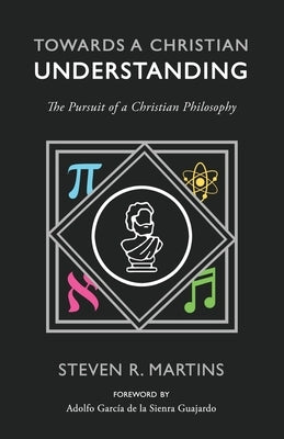 Towards a Christian Understanding: The Pursuit of a Christian Philosophy by Martins, Steven R.