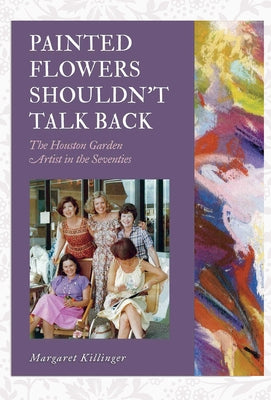 Painted Flowers Shouldn't Talk Back: The Houston Garden Artists in the Seventies by Killinger, Margaret O.