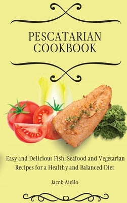 Pescatarian Cookbook: Easy and Delicious Fish, Seafood and Vegetarian Recipes for a Healthy and Balanced Diet by Aiello, Jacob