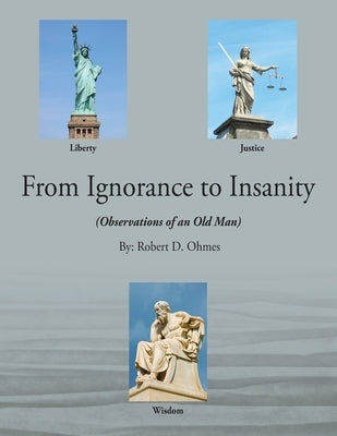 From Ignorance to Insanity: (Observations of an Old Man) by Ohmes, Robert D.