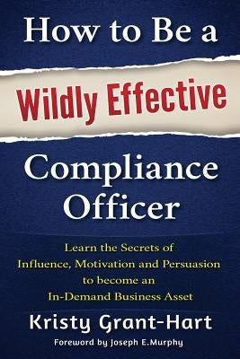How to Be a Wildly Effective Compliance Officer: Learn the Secrets of Influence, Motivation and Persuasion to Become an In-Demand Business Asset by Grant-Hart, Kristy