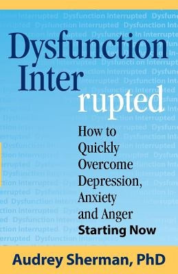 Dysfunction Interrupted: How to Quickly Overcome Depression, Anxiety and Anger Starting Now by Sherman, Ph. D. Audrey R.
