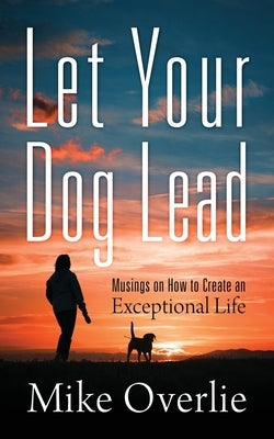 Let Your Dog Lead: Musings on How to Create an Exceptional Life by Overlie, Mike