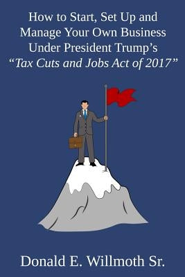 How to Start, Set Up and Manage Your Own Business Under President Trump's Tax Cuts and Jobs Act of 2017 by Willmoth, Donald E., Sr.
