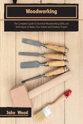 Woodworking: The Complete Guide To Essential Woodworking Skills and Techniques to Makes Your Indoor and Outdoor Project by Wood, Jake